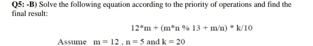 Q5: -B) Solve the following equation according to the priority of operations and find the
final result:
12*m + (m*n % 13 + m/n) * k/10
Assume
m = 12, n = 5 and k = 20
