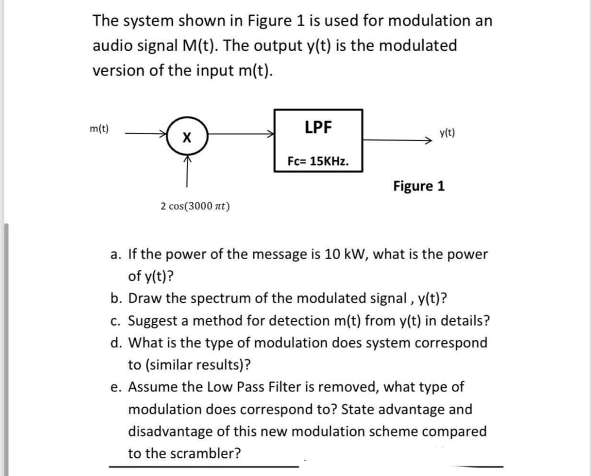 The system shown in Figure 1 is used for modulation an
audio signal M(t). The output y(t) is the modulated
version of the input m(t).
m(t)
LPF
y(t)
Fc= 15KHZ.
Figure 1
2 cos(3000 nt)
a. If the power of the message is 10 kW, what is the power
of y(t)?
b. Draw the spectrum of the modulated signal , y(t)?
c. Suggest a method for detection m(t) from y(t) in details?
d. What is the type of modulation does system correspond
to (similar results)?
e. Assume the Low Pass Filter is removed, what type of
modulation does correspond to? State advantage and
disadvantage of this new modulation scheme compared
to the scrambler?
