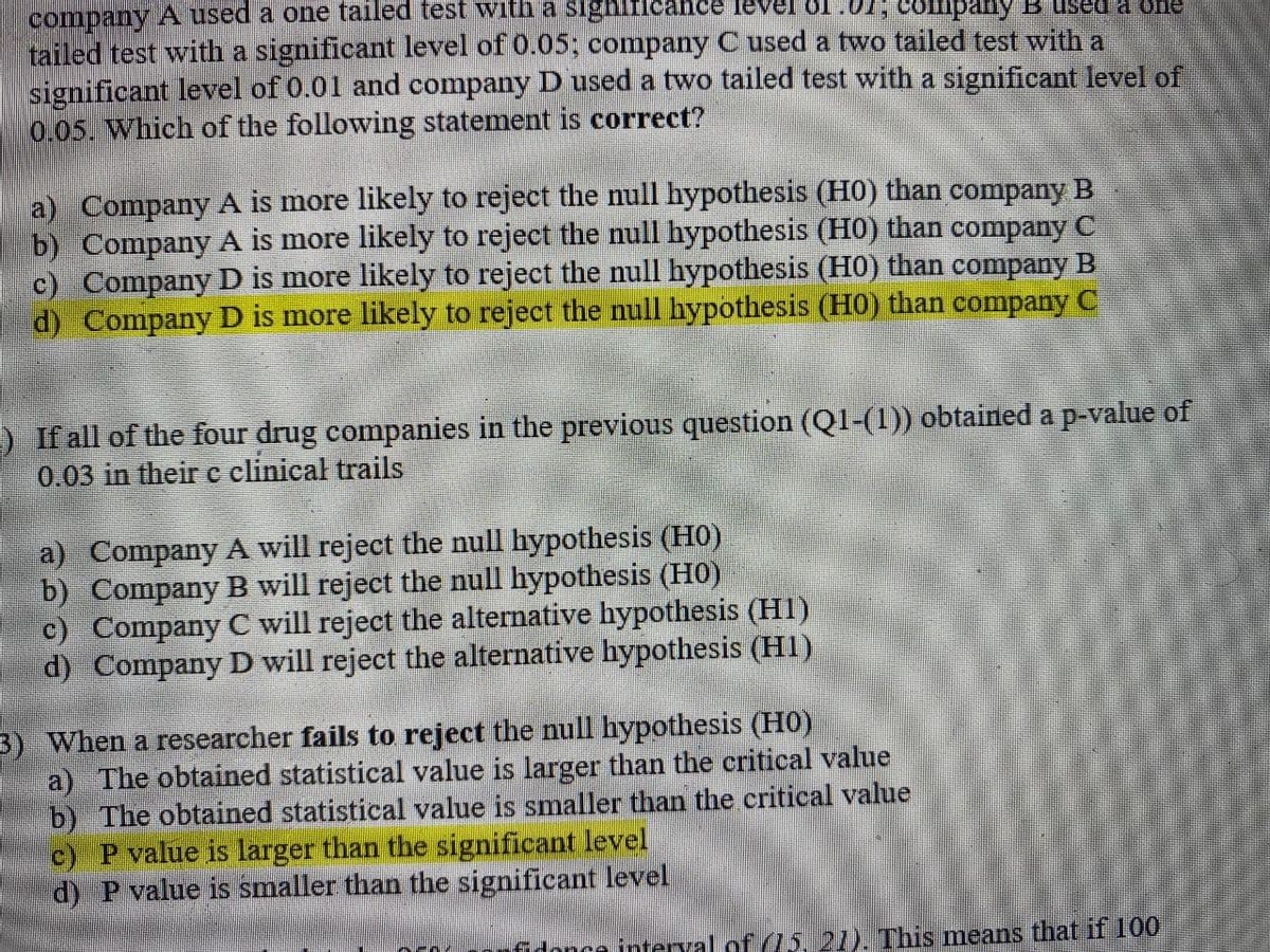 company A used a one tailed test with a significance level of.01; cobmpany B sed a one
tailed test with a significant level of 0.05; company C used a two tailed test with a
significant level of 0.01 and company D used a two tailed test with a significant level of
0.05. Which of the following statement is correct?
a) Company A is more likely to reject the null hypothesis (HO) than company B
b) Company A is more likely to reject the null hypothesis (HO) than company C
c) Company D is more likely to reject the null hypothesis (HO) than company B
d) Company D is more likely to reject the null hypothesis (H0) than company C
) If all of the four drug companies in the previous question (Q1-(1)) obtained a p-value of
0.03 in their c clinical trails
a) Company A will reject the null hypothesis (HO)
b) Company B will reject the null hypothesis (HO)
c) Company C will reject the alternative hypothesis (H1)
d) Company D will reject the alternative hypothesis (H1)
3) When a researcher fails to reject the null hypothesis (H0)
a) The obtained statistical value is larger than the critical value
b) The obtained statistical value is smaller than the critical value
c) P value is larger than the significant level
d) P value is smaller than the significant level
fidonce interval of (L5.21). This means that if 100
