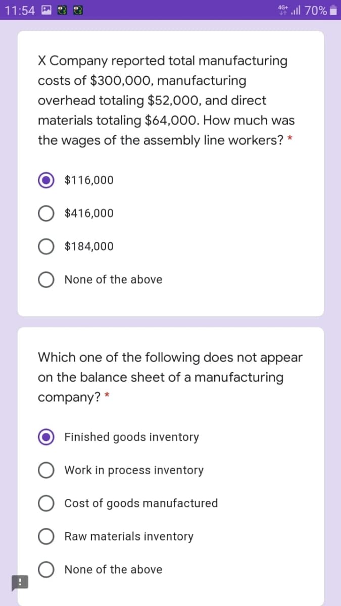 all 70%
4G+
11:54
X Company reported total manufacturing
costs of $300,000, manufacturing
overhead totaling $52,000, and direct
materials totaling $64,000. How much was
the wages of the assembly line workers? *
$116,000
$416,000
$184,000
None of the above
Which one of the following does not appear
on the balance sheet of a manufacturing
company? *
Finished goods inventory
Work in process inventory
Cost of goods manufactured
Raw materials inventory
None of the above
