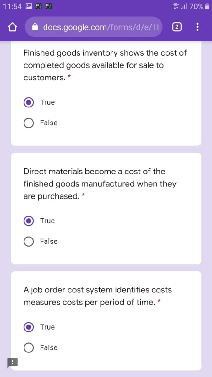 1* ll 70%
4G+
11:54
docs.google.com/forms/d/e/11
2
Finished goods inventory shows the cost of
completed goods available for sale to
customers. *
True
O False
Direct materials become a cost of the
finished goods manufactured when they
are purchased. *
True
False
A job order cost system identifies costs
measures costs per period of time. *
True
False
