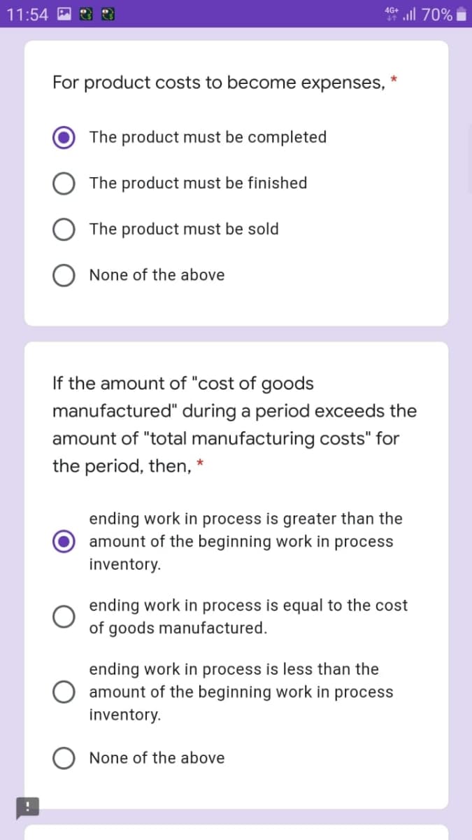 all 70%
4G+
11:54
For product costs to become expenses,
The product must be completed
The product must be finished
The product must be sold
None of the above
If the amount of "cost of goods
manufactured" during a period exceeds the
amount of "total manufacturing costs" for
the period, then, *
ending work in process is greater than the
amount of the beginning work
process
inventory.
ending work in process is equal to the cost
of goods manufactured.
ending work in process is less than the
amount of the beginning work in process
inventory.
None of the above
