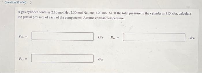 Question 33 of 40 >
A gas cylinder contains 2.10 mol He, 2.30 mol Ne, and 1.20 mol Ar. If the total pressure in the cylinder is 315 kPa, calculate
the partial pressure of each of the components. Assume constant temperature.
Pie =
kPa
Pe=
kPa
PAr =
kPa
