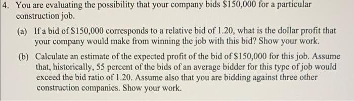 4. You are evaluating the possibility that your company bids $150,000 for a particular
construction job.
(a) If a bid of $150,000 corresponds to a relative bid of 1.20, what is the dollar profit that
your company would make from winning the job with this bid? Show your work.
(b) Calculate an estimate of the expected profit of the bid of $150,000 for this job. Assume
that, historically, 55 percent of the bids of an average bidder for this type of job would
exceed the bid ratio of 1.20. Assume also that you are bidding against three other
construction companies. Show your work.
