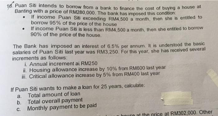 16. Puan Siti intends to borrow from a bank to finance the cost of buying a house at
Banting with a price of RM280,000. The bank has imposed this condition:
• If income Puan Siti exceeding RM4,500 a month, then she is entitied to
borrow 95% of the price of the house
• If income Puan Siti is less than RM4,500 a month, then she entitled to borrow
90% of the price of the house.
The Bank has imposed an interest of 6.5% per annum. It is understood the basic
salaries of Puan Siti last year was RM3,250. For this year, she has received several
increments as follows:
i. Annual increment ai RM250
ii. Housing allowance increase by 10% from RM600 last year
iii. Critical allowance increase by 5% from RM400 last year
If Puan Siti wants to make a loan for 25 years, calculate:
Total amount of loan
Total overall payment
Monthly payment to be paid
a.
b.
С.
houre at the price at RM302,000. Other
