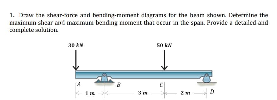 1. Draw the shear-force and bending-moment diagrams for the beam shown. Determine the
maximum shear and maximum bending moment that occur in the span. Provide a detailed and
complete solution.
30 kN
50 kN
A
B
C
D
1m
3 m
2m