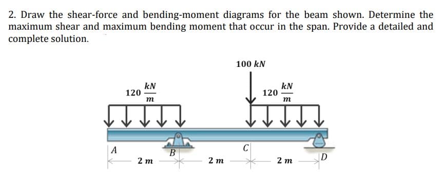 2. Draw the shear-force and bending-moment diagrams for the beam shown. Determine the
maximum shear and maximum bending moment that occur in the span. Provide a detailed and
complete solution.
100 kN
kN
kN
120
m
m
2m
2 m
A
B
2 m
C
120
D