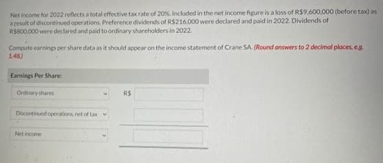 Net income for 2022 reflects a total effective tax rate of 20%. Included in the net income figure is a loss of R$9,600,000 (before tax) as
a result of discontinued operations. Preference dividends of R$216,000 were declared and paid in 2022. Dividends of
R$800,000 were declared and paid to ordinary shareholders in 2022.
Compute earnings per share data as it should appear on the income statement of Crane SA. (Round answers to 2 decimal places, e.g.
1.48)
Earnings Per Share:
Ordirury shares
Discontinued operations, net of tax V
Net income
R$