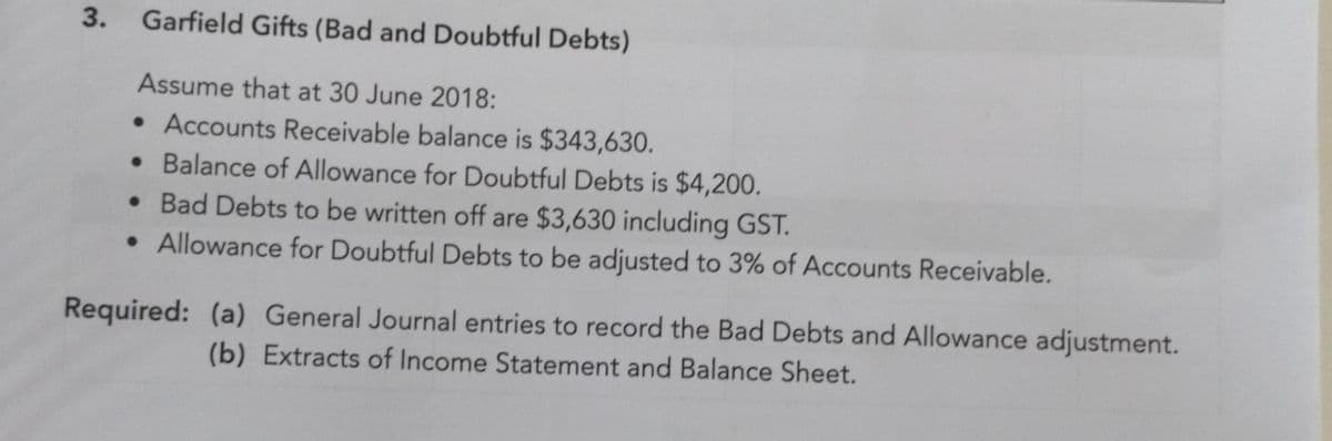 3.
Garfield Gifts (Bad and Doubtful Debts)
Assume that at 30 June 2018:
• Accounts Receivable balance is $343,630.
• Balance of Allowance for Doubtful Debts is $4,200.
• Bad Debts to be written off are $3,630 including GST.
• Allowance for Doubtful Debts to be adjusted to 3% of Accounts Receivable.
Required: (a) General Journal entries to record the Bad Debts and Allowance adjustment.
(b) Extracts of Income Statement and Balance Sheet.