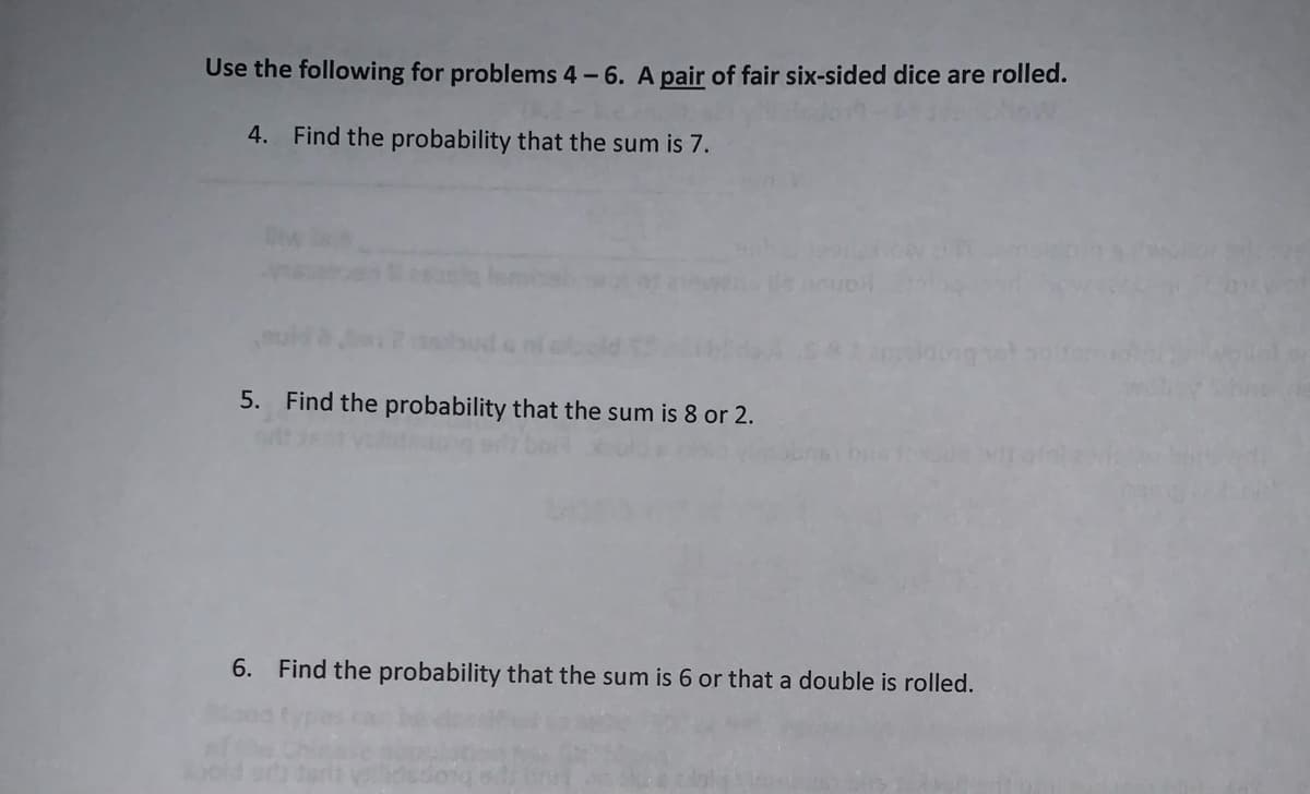 Use the following for problems 4 - 6. A pair of fair six-sided dice are rolled.
4. Find the probability that the sum is 7.
5. Find the probability that the sum is 8 or 2.
6. Find the probability that the sum is 6 or that a double is rolled.
