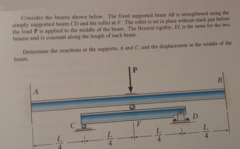 Consider the beams shown below. The fixed supported beam AB is strengthened using the
simply supported beam CD and the roller at F. The roller is set in place without slack just before
the load P is applied to the middle of the beam. The flexural rigidity, El, is the same for the two
beams and is constant along the length of each beam.
Determine the reactions at the supports, A and C, and the displacement in the middle of the
beam.
B
D
L.
4
