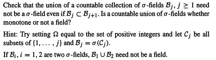 Check that the union of a countable collection of o-fields Bj, j 2 1 need
not be a o-field even if B; C Bj+1. Is a countable union of o-fields whether
monotone or not a field?
Hint: Try setting 2 equal to the set of positive integers and let C; be all
subsets of {1, ..., j} and B; = o (Cj).
If Bi, i = 1,2 are two o-fields, B1 U B2 need not be a field.
%3D
