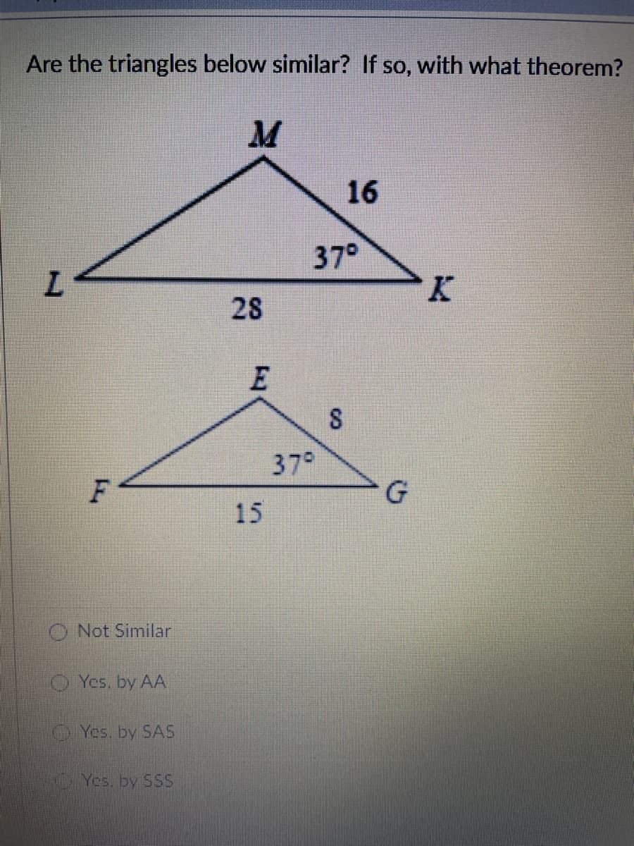 Are the triangles below similar? If so, with what theorem?
16
37°
K.
28
37°
F
G
15
O Not Similar
Yes, by AA
Yes. by SAS
Yes. by SSs
