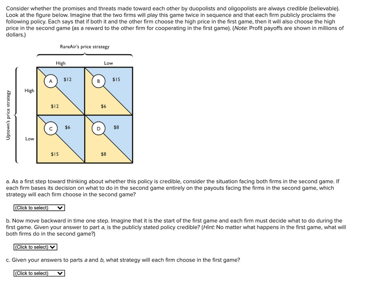 Consider whether the promises and threats made toward each other by duopolists and oligopolists are always credible (believable).
Look at the figure below. Imagine that the two firms will play this game twice in sequence and that each firm publicly proclaims the
following policy. Each says that if both it and the other firm choose the high price in the first game, then it will also choose the high
price in the second game (as a reward to the other firm for cooperating in the first game). (Note: Profit payoffs are shown in millions of
dollars.)
RareAir's price strategy
High
Low
$12
$15
High
$12
$6
C
$6
$8
Low
$15
$8
a. As a first step toward thinking about whether this policy is credible, consider the situation facing both firms in the second game. If
each firm bases its decision on what to do in the second game entirely on the payouts facing the firms in the second game, which
strategy will each firm choose in the second game?
|(Click to select)
b. Now move backward in time one step. Imagine that it is the start of the first game and each firm must decide what to do during the
first game. Given your answer to part a, is the publicly stated policy credible? (Hint: No matter what happens in the first game, what will
both firms do in the second game?)
(Click to select) V
c. Given your answers to parts a and b, what strategy will each firm choose in the first game?
(Click to select)
Uptown's price strategy
