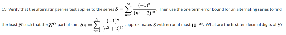 (-1)"
(n² + 2)10
00
13. Verify that the alternating series test applies to the series S = >
Then use the one termerror bound for an alternating series to find
%3D
the least N such that the Nth partial sum, SN
(-1)"
(n2 + 2)10
approximates Swith error at most 10-20. What are the first ten decimal digits of S?
n-1
