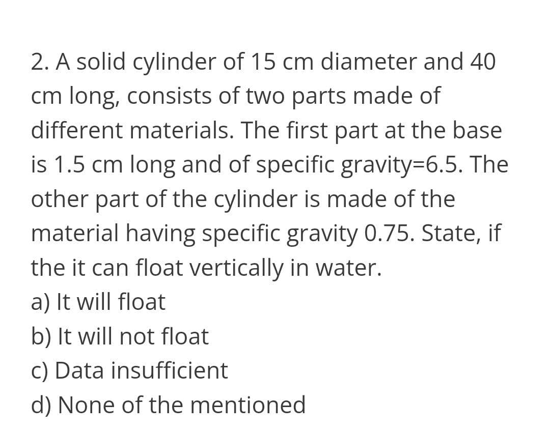 2. A solid cylinder of 15 cm diameter and 40
cm long, consists of two parts made of
different materials. The first part at the base
is 1.5 cm long and of specific gravity=6.5. The
other part of the cylinder is made of the
material having specific gravity 0.75. State, if
the it can float vertically in water.
a) It will float
b) It will not float
c) Data insufficient
d) None of the mentioned
