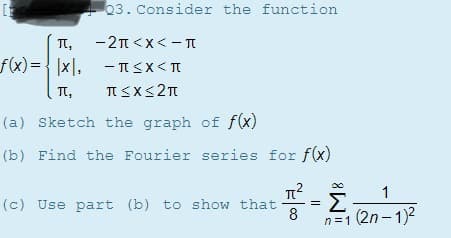 T,
-2n <x< - TI
f(x)={ |x|.
- ISX< T
Tt,
(a) Sketch the graph of f(x)
(b) Find the Fourier series for f(x)
1
Σ
8
n=1 (2n - 1)2
(c) Use part (b) to show that
