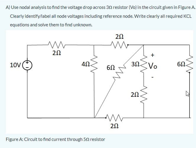 A) Use nodal analysis to find the voltage drop across 32 resistor (Vo) in the circuit given in Figure A.
Clearly identify/label all node voltages including reference node. Write clearly all required KCL
equations and solve them to find unknown.
20
+
10V
40.
6Ω.
20.
Figure A: Circuit to find current through 52 resistor

