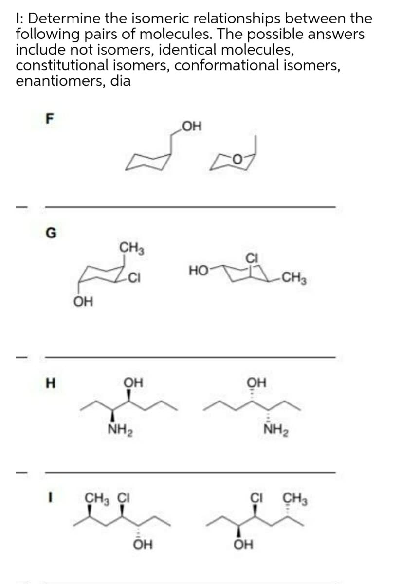 I: Determine the isomeric relationships between the
following pairs of molecules. The possible answers
include not isomers, identical molecules,
constitutional isomers, conformational isomers,
enantiomers, dia
F
HO
G
CH3
но-
CH3
ÓH
H
OH
он
NH2
NH2
CH3 CI
CI CH3
ÕH
ÓH
