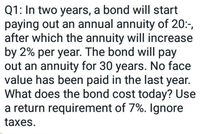 Q1: In two years, a bond will start
paying out an annual annuity of 20:-,
after which the annuity will increase
by 2% per year. The bond will pay
out an annuity for 30 years. No face
value has been paid in the last year.
What does the bond cost today? Use
a return requirement of 7%. Ignore
taxes.
