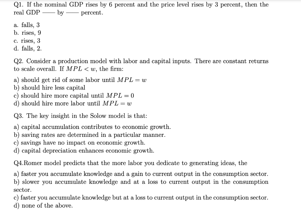 Q1. If the nominal GDP rises by 6 percent and the price level rises by 3 percent, then the
real GDP
by
percent.
a. falls, 3
b. rises, 9
c. rises, 3
d. falls, 2.
Q2. Consider a production model with labor and capital inputs. There are constant returns
to scale overall. If MPL < w, the firm:
a) should get rid of some labor until MPL= w
b) should hire less capital
c) should hire more capital until MPL = 0
d) should hire more labor until MPL = w
Q3. The key insight in the Solow model is that:
a) capital accumulation contributes to economic growth.
b) saving rates are determined in a particular manner.
c) savings have no impact on economic growth.
d) capital depreciation enhances economic growth.
Q4.Romer model predicts that the more labor you dedicate to generating ideas, the
a) faster you accumulate knowledge and a gain to current output in the consumption sector.
b) slower you accumulate knowledge and at a loss to current output in the consumption
sector.
c) faster you accumulate knowledge but at a loss to current output in the consumption sector.
d) none of the above.
