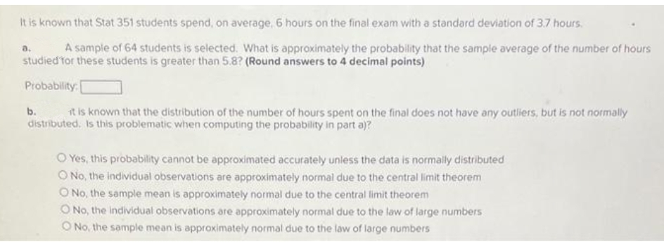 It is known that Stat 351 students spend, on average, 6 hours on the final exam with a standard deviation of 3.7 hours.
A sample of 64 students is selected. What is approximately the probability that the sample average of the number of hours
a.
studied tor these students is greater than 5.8? (Round answers to 4 decimal points)
Probability: [
it is known that the distribution of the number of hours spent on the final does not have any outliers, but is not normally
distributed, Is this problematic when computing the probability in part a)?
b.
O Yes, this probability cannot be approximated accurately unless the data is normally distributed
O No, the individual observations are approximately normal due to the central limit theorem
O No, the sample mean is approximately normal due to the central limit theorem
O No, the individual observations are approximately normal due to the law of large numbers
O No, the sample mean is approximately normal due to the law of large numbers
