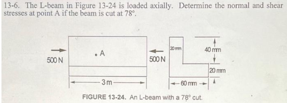 13-6. The L-beam in Figure 13-24 is loaded axially. Determine the normal and shear
stresses at point A if the beam is cut at 78°.
20 mm
40 mm
. A
500 N
500 N
20 mm
3m
- 60 mm -
FIGURE 13-24. An L-beam with a 78° cut.

