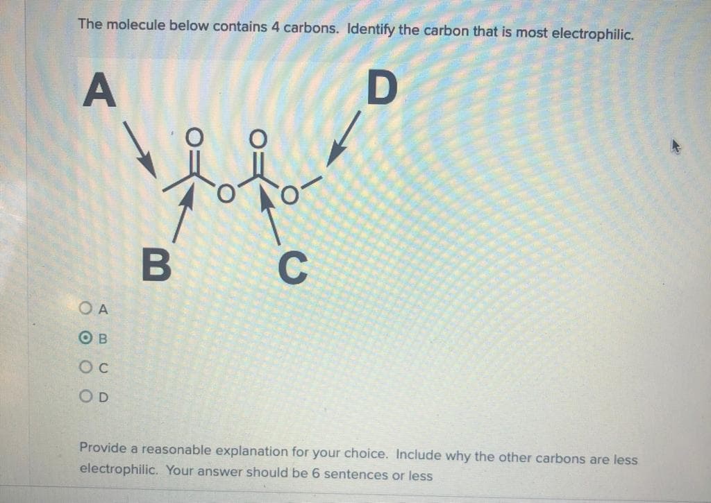 The molecule below contains 4 carbons. Identify the carbon that is most electrophilic.
A
B
O A
O B
OD
Provide a reasonable explanation for your choice. Include why the other carbons are less
electrophilic. Your answer should be 6 sentences or less
