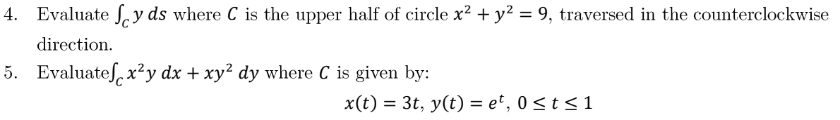 4. Evaluate y ds where C is the upper half of circle x² + y² = 9, traversed in the counterclockwise
direction.
5. Evaluate x²y dx + xy² dy where C is given by:
x(t) = 3t, y(t) = et, 0≤ t ≤ 1