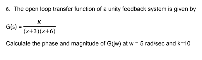 6. The open loop transfer function of a unity feedback system is given by
K
(s+3)(s+6)
Calculate the phase and magnitude of G(jw) at w = 5 rad/sec and k=10
G(s) =