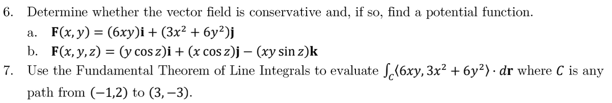 6. Determine whether the vector field is conservative and, if so, find a potential function.
a. F(x, y) = (6xy)i + (3x² + 6y²)j
b. F(x, y, z) = (y cos z)i + (x cos z)j – (xy sin z)k
7. Use the Fundamental Theorem of Line Integrals to evaluate √(6xy, 3x² + 6y²). dr where C is any
path from (-1,2) to (3,-3).