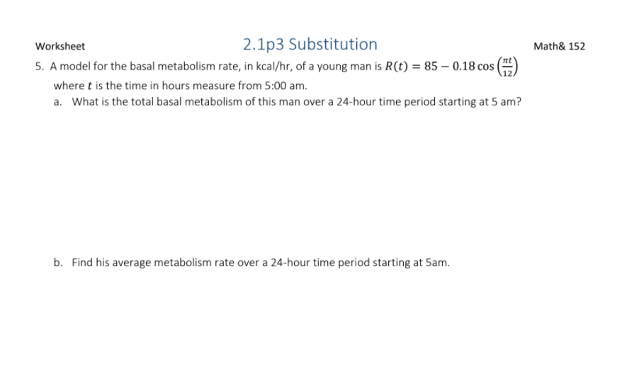 Worksheet
2.1p3 Substitution
Math& 152
5. A model for the basal metabolism rate, in kcal/hr, of a young man is R(t) = 85 – 0.18 cos |
where t is the time in hours measure from 5:00 am.
a. What is the total basal metabolism of this man over a 24-hour time period starting at 5 am?
b. Find his average metabolism rate over a 24-hour time period starting at 5am.
