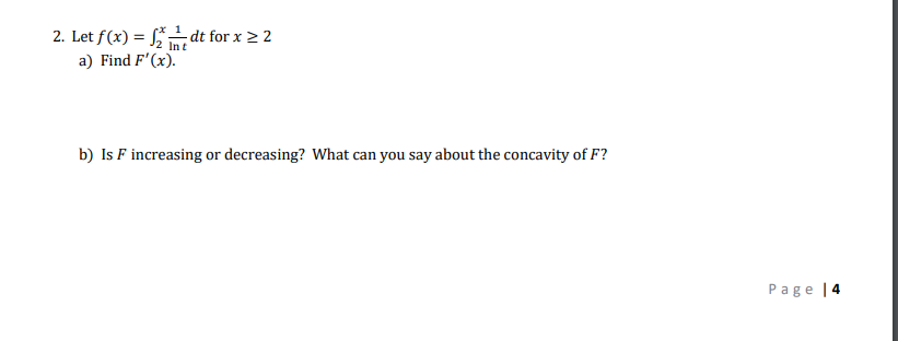 2. Let f(x) = dt for x > 2
Int
a) Find F'(x).
b) Is F increasing or decreasing? What can you say about the concavity of F?
Page |4
