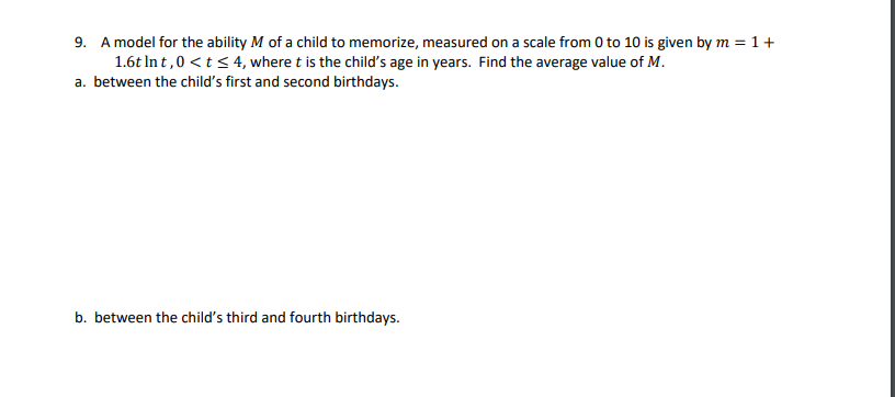 9. A model for the ability M of a child to memorize, measured on a scale from 0 to 10 is given by m = 1+
1.6t In t,0 <t< 4, where t is the child's age in years. Find the average value of M.
a. between the child's first and second birthdays.
b. between the child's third and fourth birthdays.
