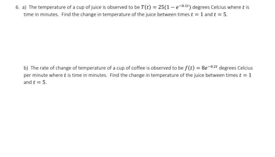 6. a) The temperature of a cup of juice is observed to be T(t) = 25(1 – e-0.1t) degrees Celcius where t is
time in minutes. Find the change in temperature of the juice between times t = 1 and t = 5.
b) The rate of change of temperature of a cup of coffee is observed to be f(t) = 8e-0zt degrees Celcius
per minute where t is time in minutes. Find the change in temperature of the juice between times t = 1
and t = 5.

