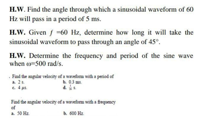 H.W. Find the angle through which a sinusoidal waveform of 60
Hz will pass in a period of 5 ms.
H.W. Given f =60 Hz, determine how long it will take the
sinusoidal waveform to pass through an angle of 45°.
H.W. Determine the frequency and period of the sine wave
when w=500 rad/s.
. Find the angular velocity of a waveform with a period of
a. 2 s.
c. 4 us.
b. 0.3 ms.
d. s.
Find the angular velocity of a waveform with a frequency
of
a. 50 Hz.
b. 600 Hz.
