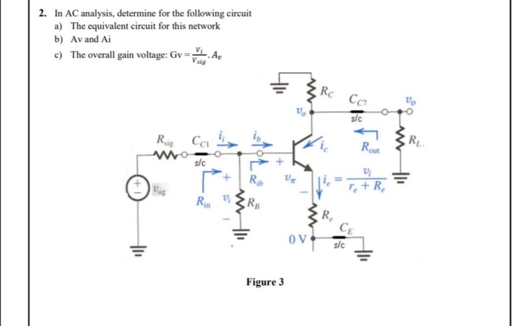 2. In AC analysis, determine for the following circuit
a) The equivalent circuit for this network
b) Av and Ai
c) The overall gain voltage: Gv=
Rig
Usig
Vi, Av
V sig
Ca
s/c
Rin
Vi
Rib
Figure 3
V
U₂
OV
Rc
Re
s/c
Co₂
s/c
Rout
Vi
re + Re
Vo
RL.