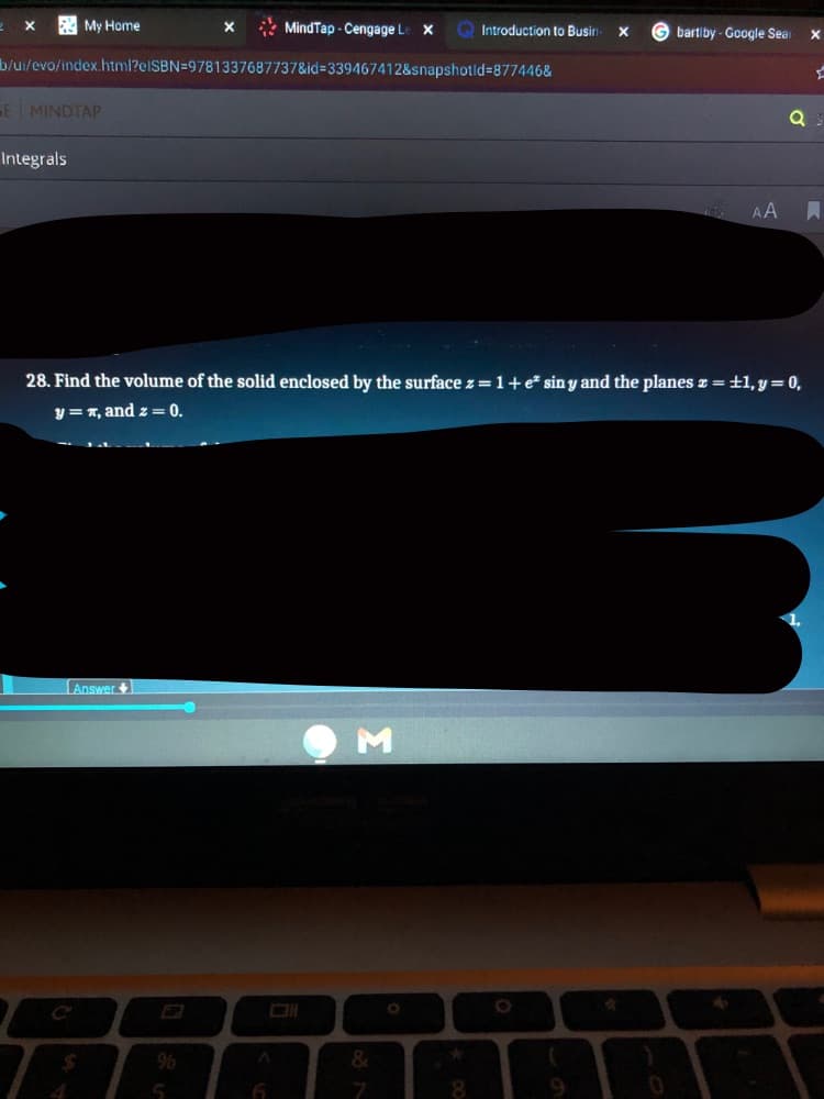 My Home
* MindTap - Cengage Le X
G bartiby - Google Sear
Introduction to Busin
b/ui/evo/index.html?elSBN=9781337687737&id=339467412&snapshotld=877446&
E MINDTAP
Integrals
AA
28. Find the volume of the solid enclosed by the surface z =1+e* sin y and the planes z = ±1, y= 0,
y=T, and z = 0.
Answer +
%24
8.
9.
