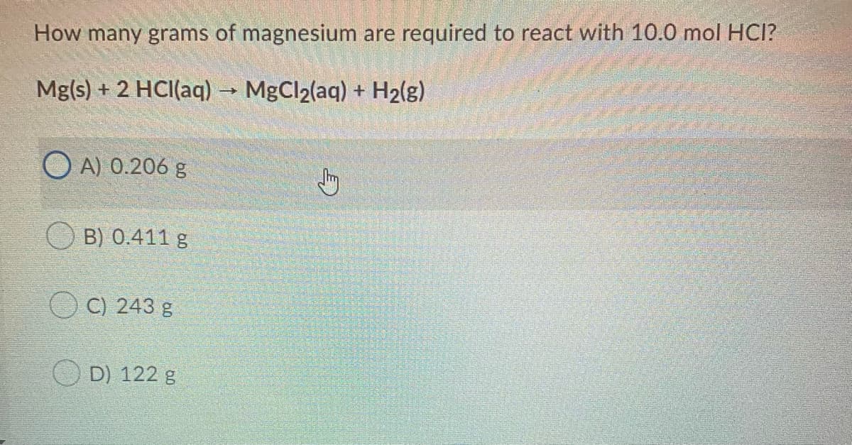 How many grams of magnesium are required to react with 10.0 mol HCI?
Mg(s) + 2 HCI(aq)-
MgCl2(aq) + H2(g)
O A) 0.206 g
B) 0.411 g
O C) 243 g
D) 122 g
