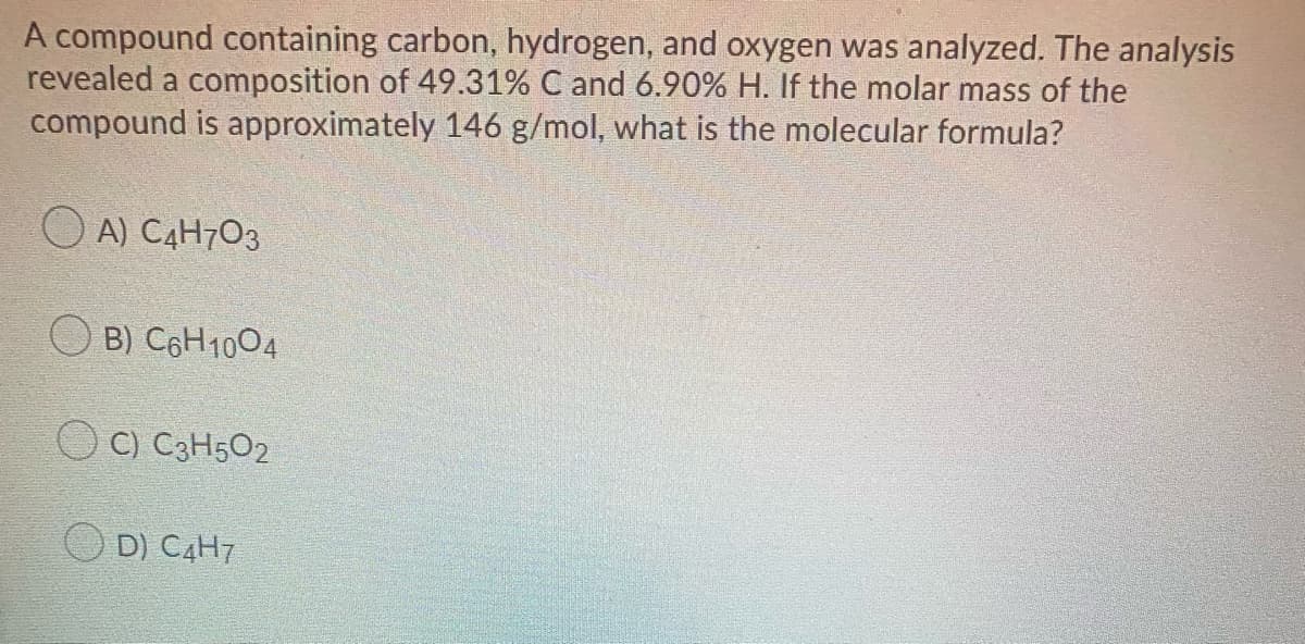 A compound containing carbon, hydrogen, and oxygen was analyzed. The analysis
revealed a composition of 49.31% C and 6.90% H. If the molar mass of the
compound is approximately 146 g/mol, what is the molecular formula?
A) C4H7O3
O B) C6H1004
O C) C3H502
D) C4H7
