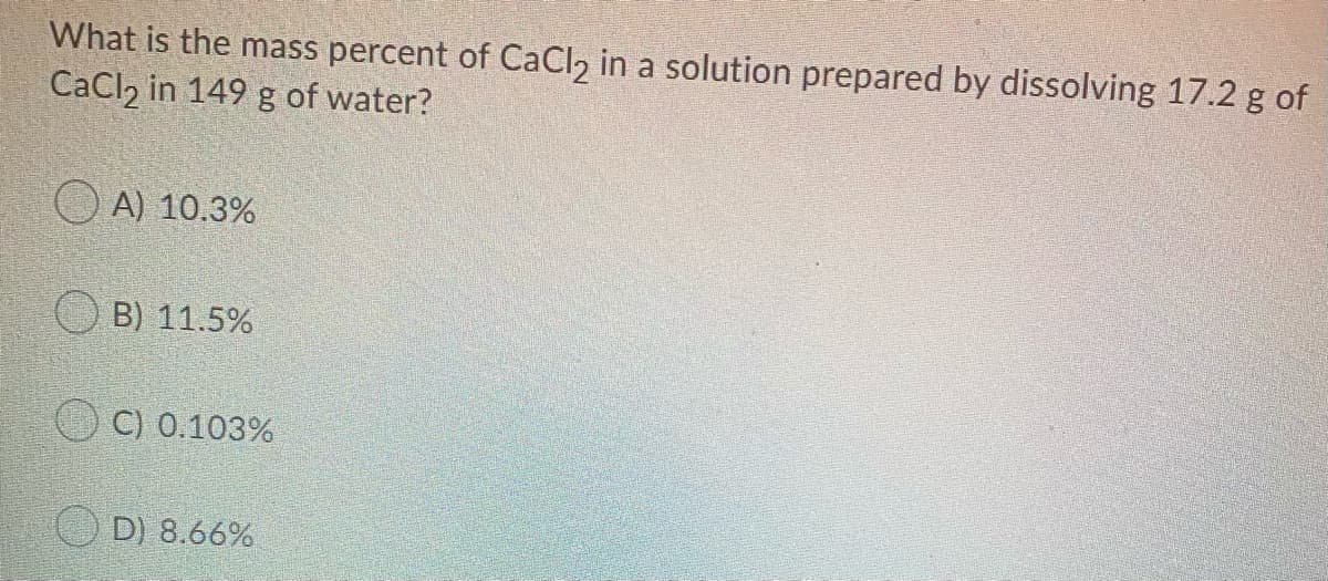 What is the mass percent of CaCl2 in a solution prepared by dissolving 17.2 g of
CaCl, in 149 g of water?
O A) 10.3%
B) 11.5%
C) 0.103%
D) 8.66%
