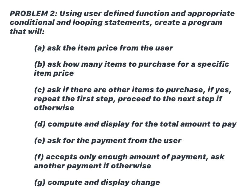 PROBLEM 2: Using user defined function and appropriate
conditional and looping statements, create a program
that will:
(a) ask the item price from the user
(b) ask how many items to purchase for a specific
item price
(c) ask if there are other items to purchase, if yes,
repeat the first step, proceed to the next step if
otherwise
(d) compute and display for the total amount to pay
(e) ask for the payment from the user
(f) accepts only enough amount of payment, ask
another payment if otherwise
(g) compute and display change