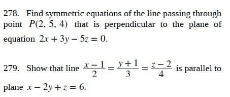 278. Find symmetric equations of the line passing through
point P(2, 5, 4) that is perpendicular to the plane of
equation 2x + 3y - 5z = 0.
279. Show that line
y+1=2=2 is parallel to
2=
3
4
plane x - 2y + z = 6.