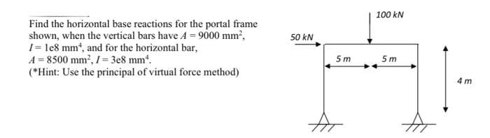 100 kN
Find the horizontal base reactions for the portal frame
shown, when the vertical bars have A = 9000 mm,
1= le8 mmt, and for the horizontal bar,
A = 8500 mm?, I= 3e8 mm*.
(*Hint: Use the principal of virtual force method)
50 kN
5 m
5m
4 m

