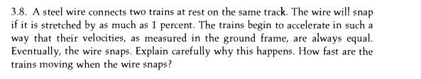 3.8. A steel wire connects two trains at rest on the same track. The wire will snap
if it is stretched by as much as 1 percent. The trains begin to accelerate in such a
way that their velocities, as measured in the ground frame, are always equal.
Eventually, the wire snaps. Explain carefully why this happens. How fast are the
trains moving when the wire snaps?
