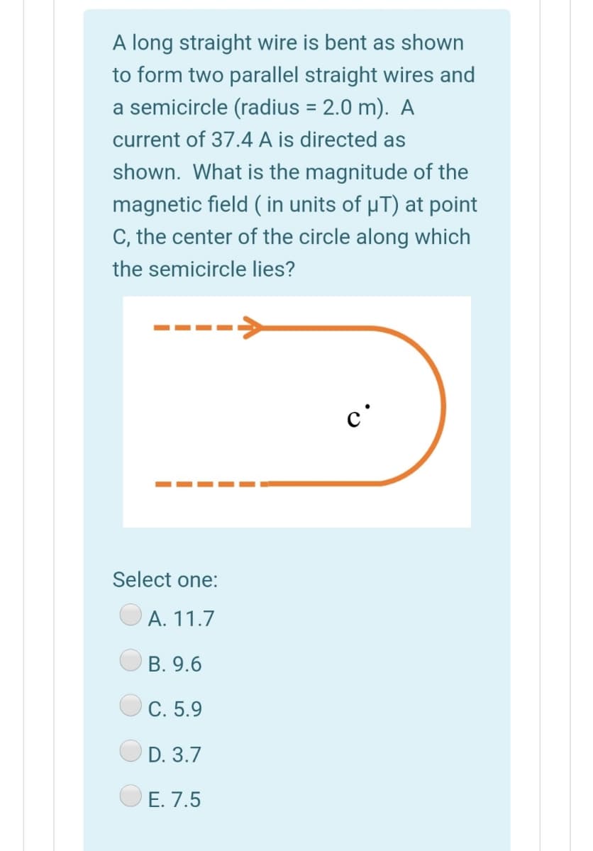 A long straight wire is bent as shown
to form two parallel straight wires and
a semicircle (radius = 2.0 m). A
current of 37.4 A is directed as
shown. What is the magnitude of the
magnetic field ( in units of µT) at point
C, the center of the circle along which
the semicircle lies?
--
c'
Select one:
А. 11.7
В. 9.6
C. 5.9
D. 3.7
E. 7.5
