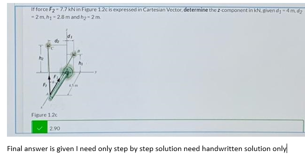 If force F2-7.7 KN in Figure 1.2c is expressed in Cartesian Vector, determine the z-component in kN, given dg-4 m, dg
-2 m, hị - 2.8 m and h2 - 2 m.
45m
Figure 1.2c
2.90
Final answer is given I need only step by step solution need handwritten solution only
