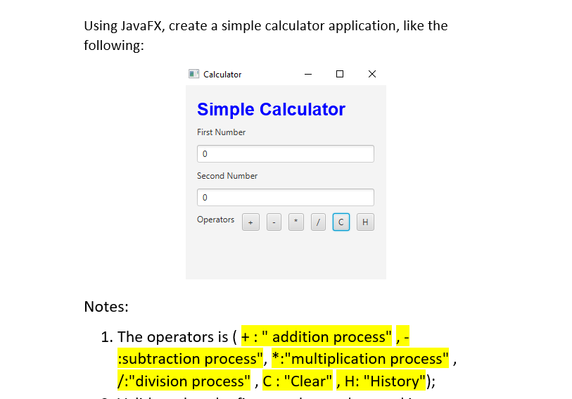 Using JavaFX, create a simple calculator application, like the
following:
| Calculator
Simple Calculator
First Number
Second Number
Operators
H
Notes:
1. The operators is ( + :" addition process"
:subtraction process", *:"multiplication process" ,
/:"division process" , C: "Clear" , H: "History");
+
