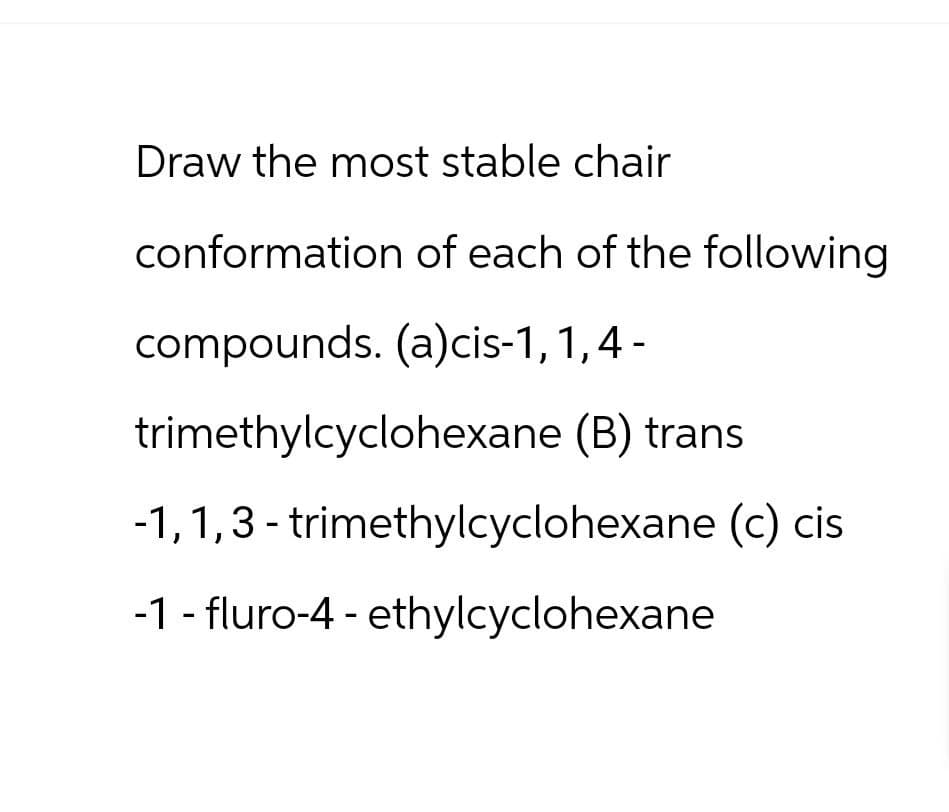 Draw the most stable chair
conformation of each of the following
compounds. (a) cis-1,1,4-
trimethylcyclohexane (B) trans
-1,1,3-trimethylcyclohexane (c) cis
-1 fluro-4-ethylcyclohexane
-