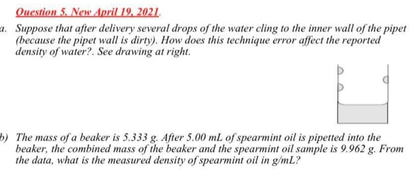 Question 5. New April 19, 2021.
a. Suppose that after delivery several drops of the water cling to the inner wall of the pipet
(because the pipet wall is dirty). How does this technique error affect the reported
density of water?. See drawing at right.
b) The mass of a beaker is 5.333 g. After 5.00 mL of spearmint oil is pipetted into the
beaker, the combined mass of the beaker and the spearmint oil sample is 9.962 g. From
the data, what is the measured density of spearmint oil in g/mL?
